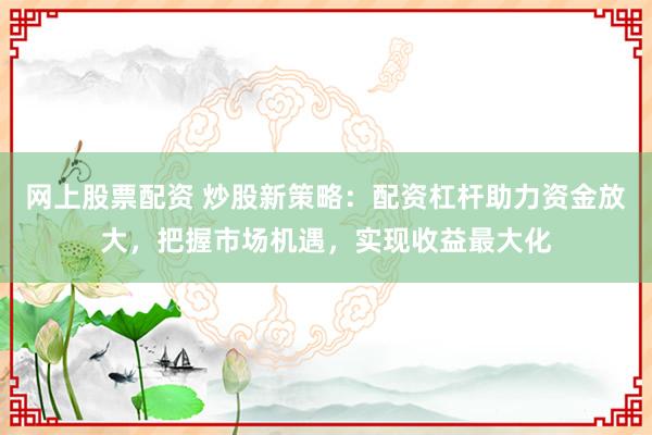 网上股票配资 炒股新策略：配资杠杆助力资金放大，把握市场机遇，实现收益最大化