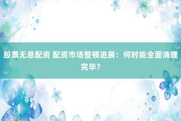 股票无息配资 配资市场整顿进展：何时能全面清理完毕？
