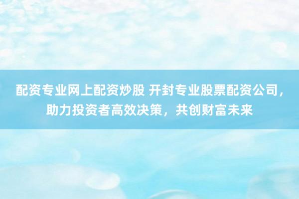 配资专业网上配资炒股 开封专业股票配资公司，助力投资者高效决策，共创财富未来