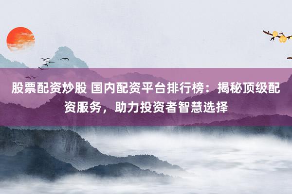 股票配资炒股 国内配资平台排行榜：揭秘顶级配资服务，助力投资者智慧选择