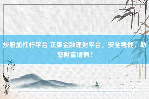 炒股加杠杆平台 正版金融理财平台，安全稳健，助您财富增值！