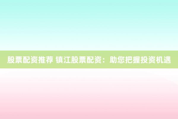 股票配资推荐 镇江股票配资：助您把握投资机遇