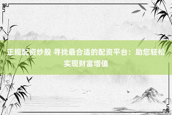 正规配资炒股 寻找最合适的配资平台：助您轻松实现财富增值