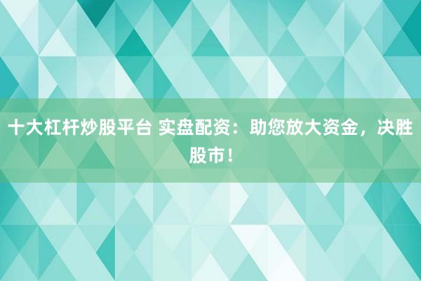 十大杠杆炒股平台 实盘配资：助您放大资金，决胜股市！