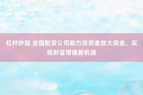杠杆炒股 全国配资公司助力投资者放大资金，实现财富增值新机遇