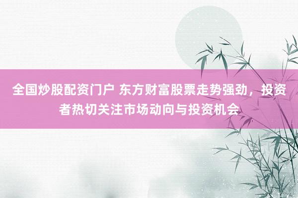 全国炒股配资门户 东方财富股票走势强劲，投资者热切关注市场动向与投资机会