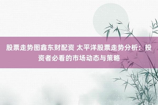 股票走势图鑫东财配资 太平洋股票走势分析：投资者必看的市场动态与策略