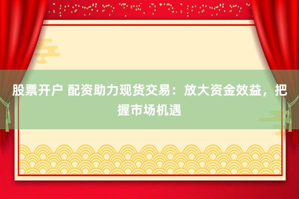 股票开户 配资助力现货交易：放大资金效益，把握市场机遇