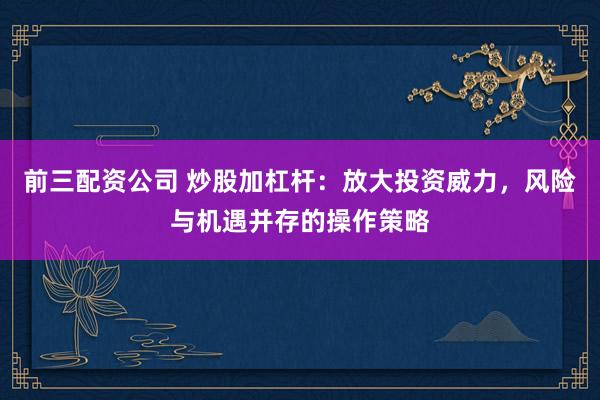 前三配资公司 炒股加杠杆：放大投资威力，风险与机遇并存的操作策略
