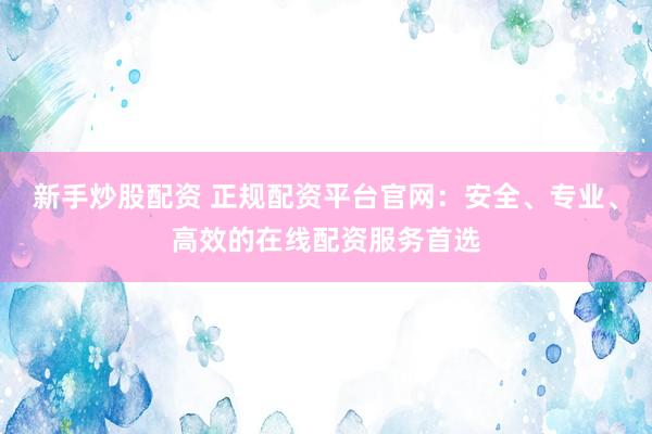 新手炒股配资 正规配资平台官网：安全、专业、高效的在线配资服务首选