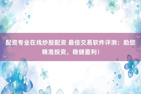 配资专业在线炒股配资 最佳交易软件评测：助您精准投资，稳健盈利！
