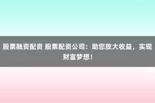 股票融资配资 股票配资公司：助您放大收益，实现财富梦想！