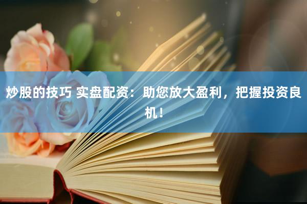 炒股的技巧 实盘配资：助您放大盈利，把握投资良机！