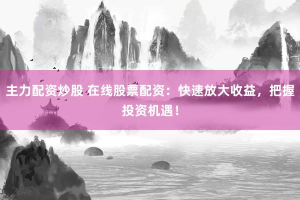 主力配资炒股 在线股票配资：快速放大收益，把握投资机遇！