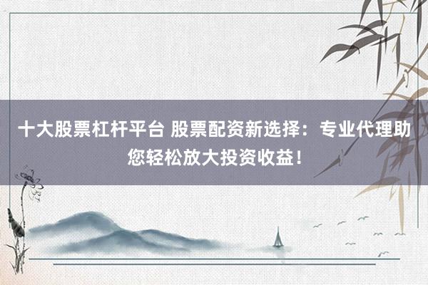 十大股票杠杆平台 股票配资新选择：专业代理助您轻松放大投资收益！