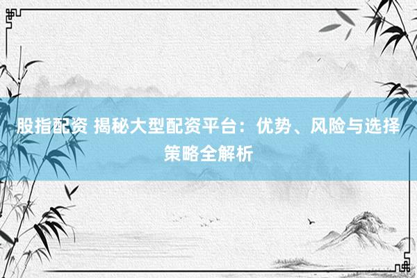 股指配资 揭秘大型配资平台：优势、风险与选择策略全解析