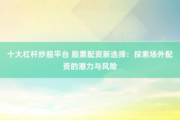 十大杠杆炒股平台 股票配资新选择：探索场外配资的潜力与风险