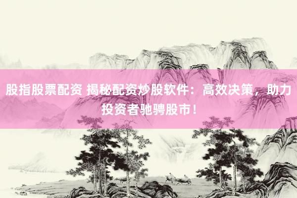 股指股票配资 揭秘配资炒股软件：高效决策，助力投资者驰骋股市！