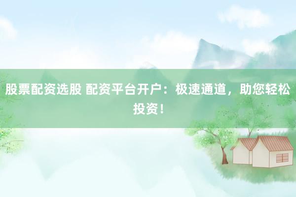 股票配资选股 配资平台开户：极速通道，助您轻松投资！