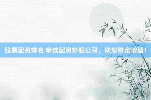 股票配资排名 精选配资炒股公司，助您财富增值！