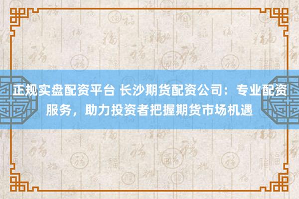正规实盘配资平台 长沙期货配资公司：专业配资服务，助力投资者把握期货市场机遇