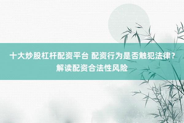 十大炒股杠杆配资平台 配资行为是否触犯法律？解读配资合法性风险