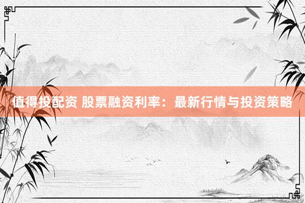 值得投配资 股票融资利率：最新行情与投资策略