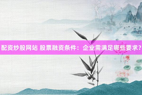配资炒股网站 股票融资条件：企业需满足哪些要求？