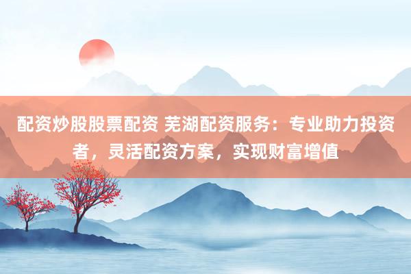 配资炒股股票配资 芜湖配资服务：专业助力投资者，灵活配资方案，实现财富增值