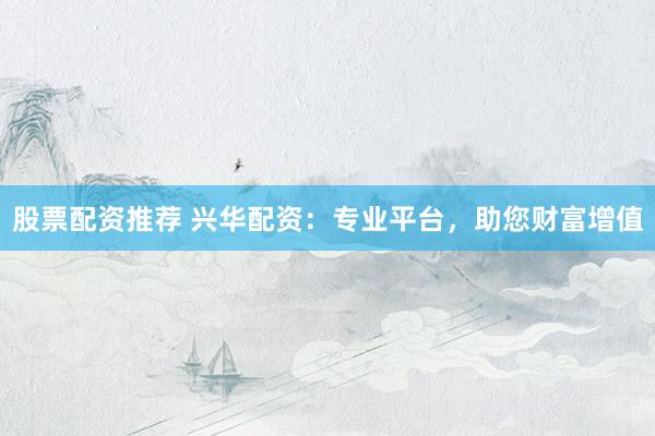 股票配资推荐 兴华配资：专业平台，助您财富增值