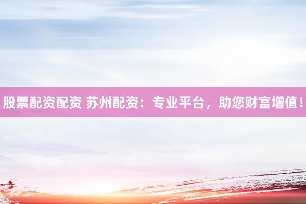 股票配资配资 苏州配资：专业平台，助您财富增值！