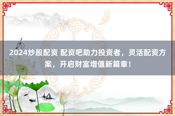2024炒股配资 配资吧助力投资者，灵活配资方案，开启财富增值新篇章！
