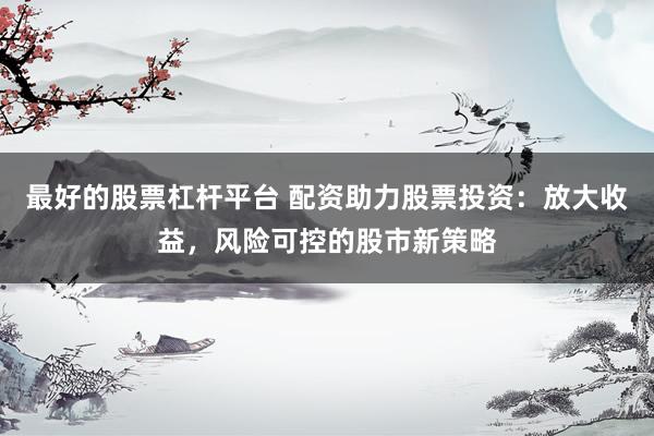 最好的股票杠杆平台 配资助力股票投资：放大收益，风险可控的股市新策略