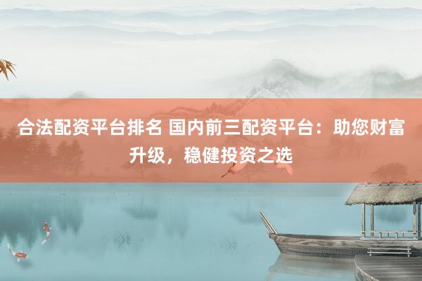 合法配资平台排名 国内前三配资平台：助您财富升级，稳健投资之选