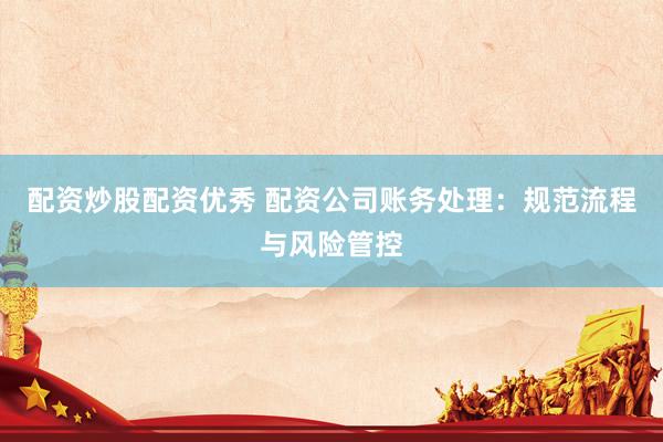 配资炒股配资优秀 配资公司账务处理：规范流程与风险管控