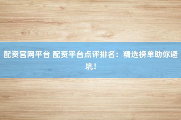 配资官网平台 配资平台点评排名：精选榜单助你避坑！