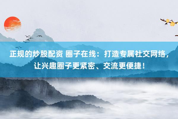 正规的炒股配资 圈子在线：打造专属社交网络，让兴趣圈子更紧密、交流更便捷！