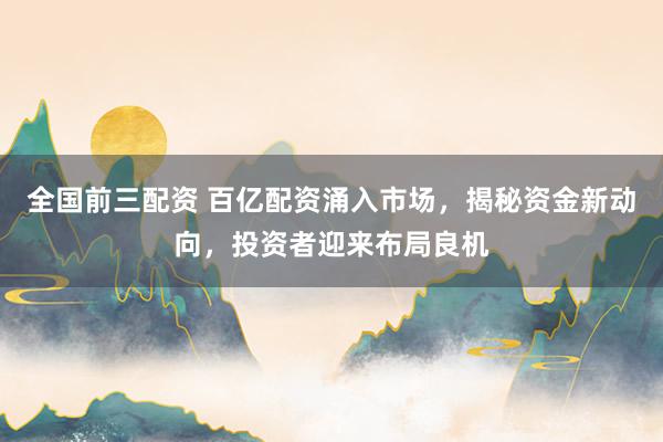 全国前三配资 百亿配资涌入市场，揭秘资金新动向，投资者迎来布局良机