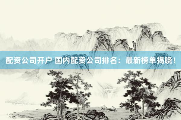 配资公司开户 国内配资公司排名：最新榜单揭晓！