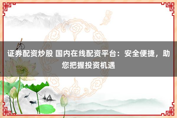 证券配资炒股 国内在线配资平台：安全便捷，助您把握投资机遇