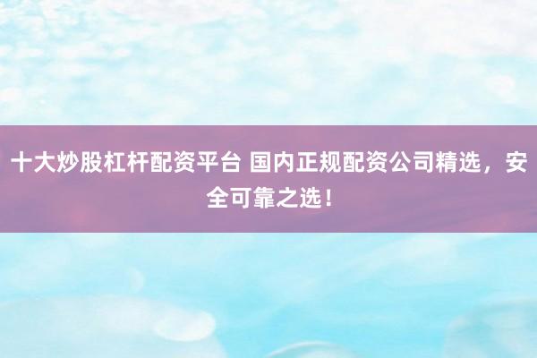 十大炒股杠杆配资平台 国内正规配资公司精选，安全可靠之选！
