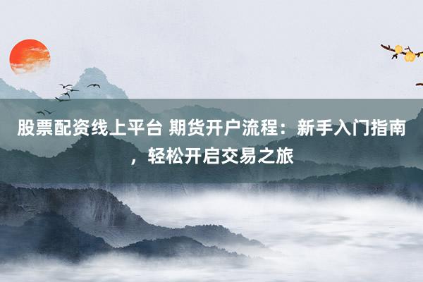 股票配资线上平台 期货开户流程：新手入门指南，轻松开启交易之旅