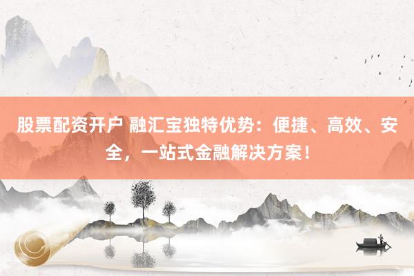 股票配资开户 融汇宝独特优势：便捷、高效、安全，一站式金融解决方案！