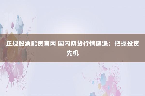 正规股票配资官网 国内期货行情速递：把握投资先机