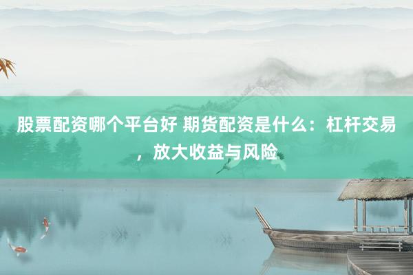 股票配资哪个平台好 期货配资是什么：杠杆交易，放大收益与风险