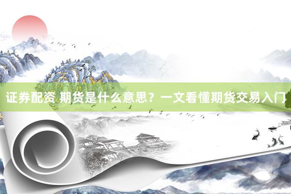 证券配资 期货是什么意思？一文看懂期货交易入门