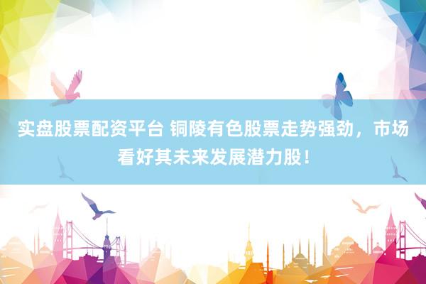 实盘股票配资平台 铜陵有色股票走势强劲，市场看好其未来发展潜力股！