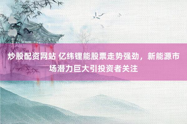 炒股配资网站 亿纬锂能股票走势强劲，新能源市场潜力巨大引投资者关注