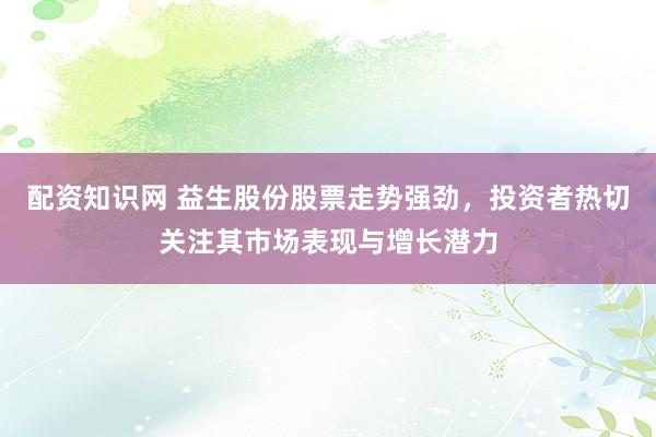 配资知识网 益生股份股票走势强劲，投资者热切关注其市场表现与增长潜力