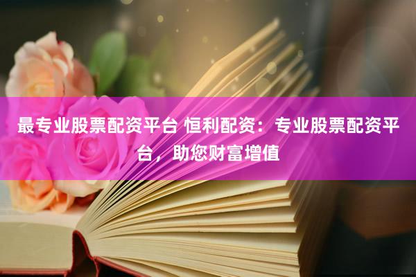 最专业股票配资平台 恒利配资：专业股票配资平台，助您财富增值
